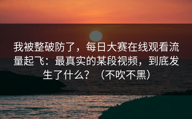 我被整破防了，每日大赛在线观看流量起飞：最真实的某段视频，到底发生了什么？（不吹不黑）