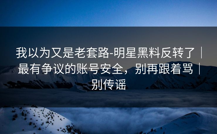 我以为又是老套路-明星黑料反转了｜最有争议的账号安全，别再跟着骂｜别传谣