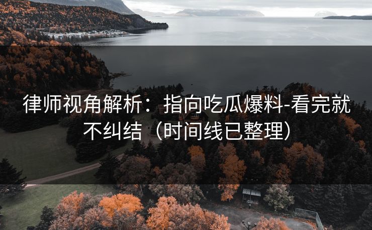 律师视角解析：指向吃瓜爆料-看完就不纠结（时间线已整理）