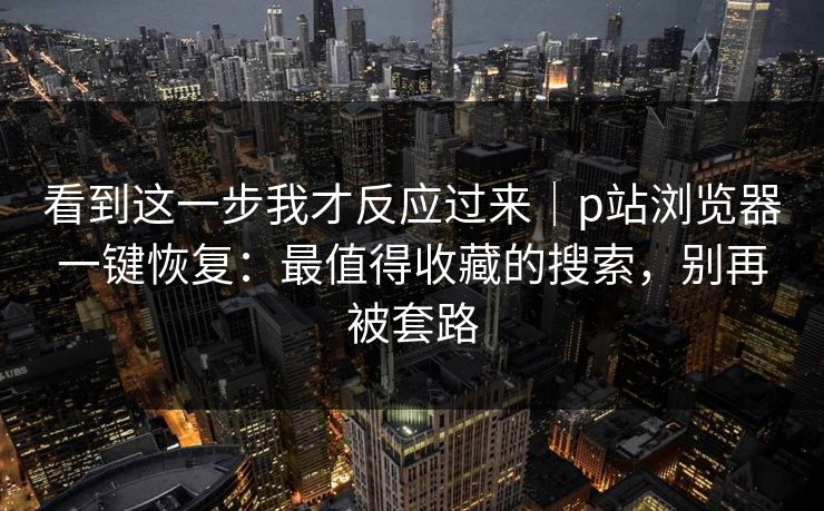 看到这一步我才反应过来｜p站浏览器一键恢复：最值得收藏的搜索，别再被套路