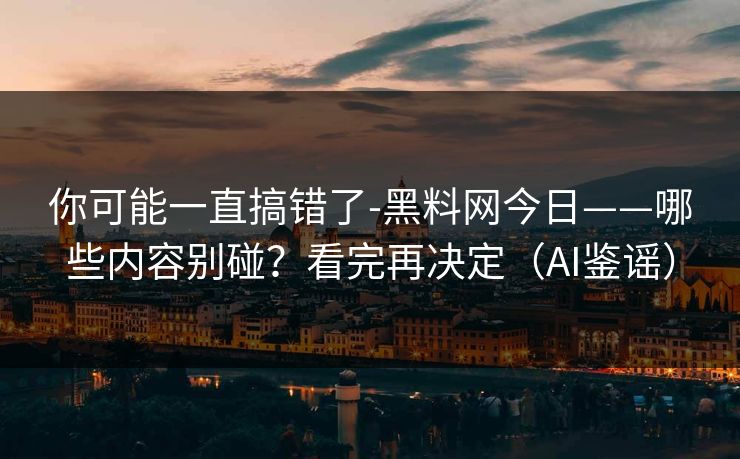 你可能一直搞错了-黑料网今日——哪些内容别碰？看完再决定（AI鉴谣）