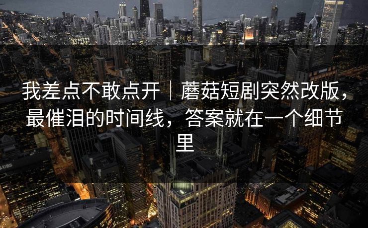 我差点不敢点开｜蘑菇短剧突然改版，最催泪的时间线，答案就在一个细节里