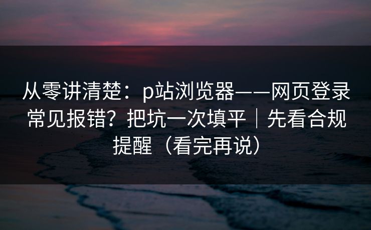从零讲清楚：p站浏览器——网页登录常见报错？把坑一次填平｜先看合规提醒（看完再说）