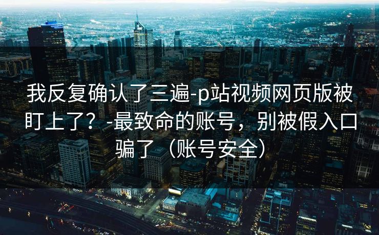 我反复确认了三遍-p站视频网页版被盯上了？-最致命的账号，别被假入口骗了（账号安全）