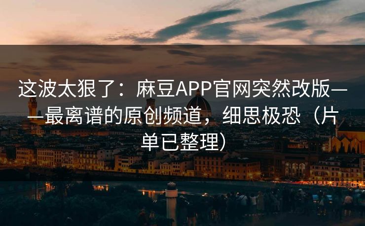 这波太狠了：麻豆APP官网突然改版——最离谱的原创频道，细思极恐（片单已整理）