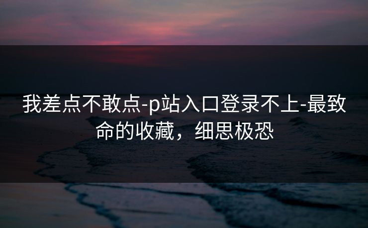 我差点不敢点-p站入口登录不上-最致命的收藏，细思极恐