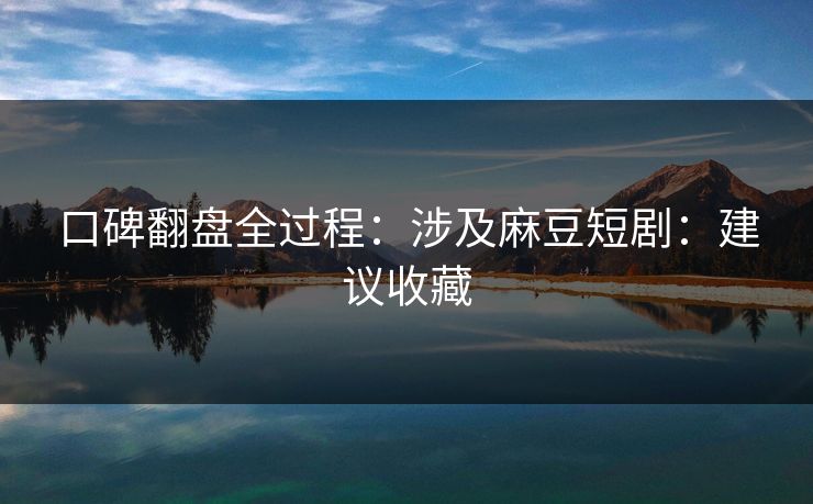 口碑翻盘全过程：涉及麻豆短剧：建议收藏