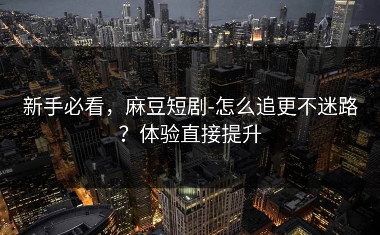 新手必看，麻豆短剧-怎么追更不迷路？体验直接提升