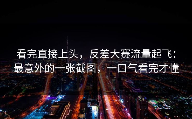 看完直接上头，反差大赛流量起飞：最意外的一张截图，一口气看完才懂