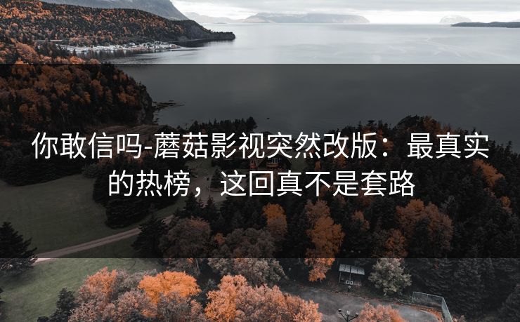 你敢信吗-蘑菇影视突然改版：最真实的热榜，这回真不是套路
