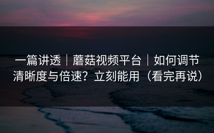 一篇讲透｜蘑菇视频平台｜如何调节清晰度与倍速？立刻能用（看完再说）