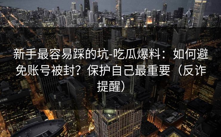 新手最容易踩的坑-吃瓜爆料：如何避免账号被封？保护自己最重要（反诈提醒）