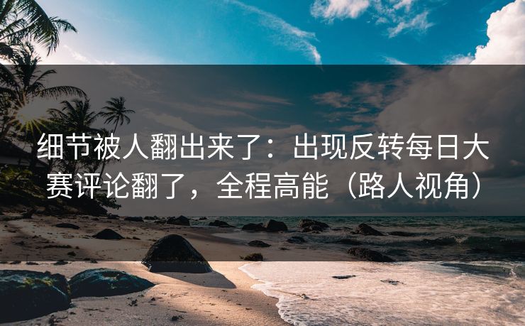 细节被人翻出来了：出现反转每日大赛评论翻了，全程高能（路人视角）