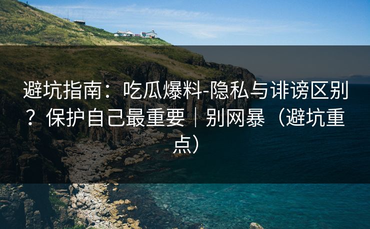 避坑指南：吃瓜爆料-隐私与诽谤区别？保护自己最重要｜别网暴（避坑重点）