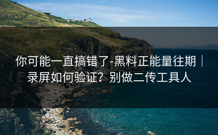 你可能一直搞错了-黑料正能量往期｜录屏如何验证？别做二传工具人
