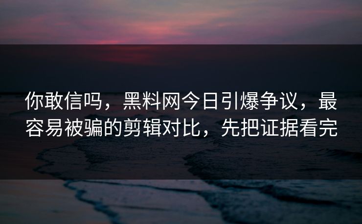 你敢信吗，黑料网今日引爆争议，最容易被骗的剪辑对比，先把证据看完