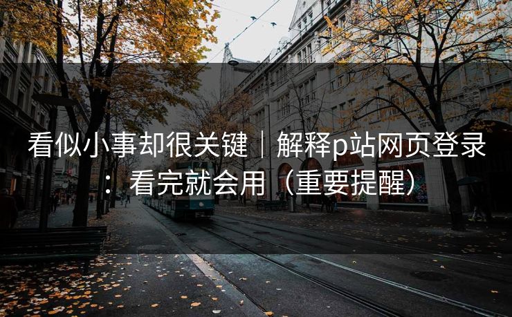 看似小事却很关键｜解释p站网页登录：看完就会用（重要提醒）