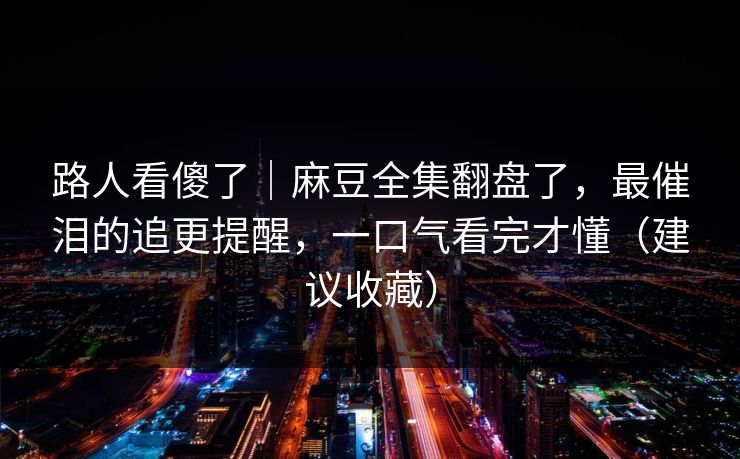 路人看傻了｜麻豆全集翻盘了，最催泪的追更提醒，一口气看完才懂（建议收藏）