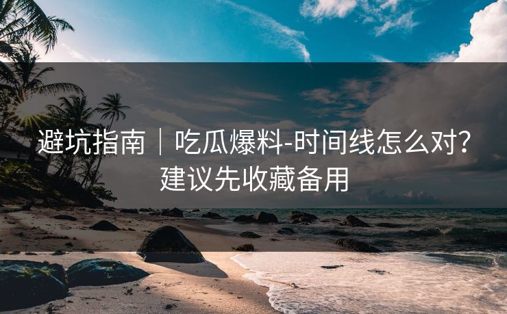 避坑指南｜吃瓜爆料-时间线怎么对？建议先收藏备用