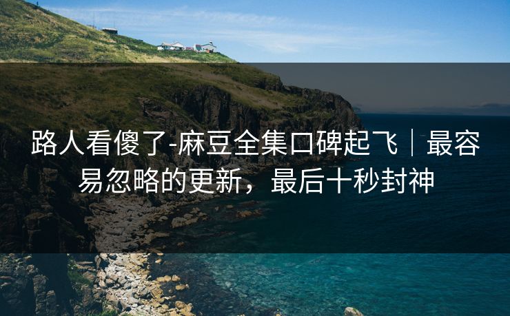 路人看傻了-麻豆全集口碑起飞｜最容易忽略的更新，最后十秒封神