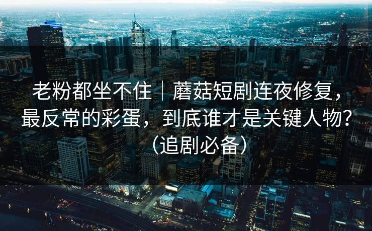 老粉都坐不住｜蘑菇短剧连夜修复，最反常的彩蛋，到底谁才是关键人物？（追剧必备）
