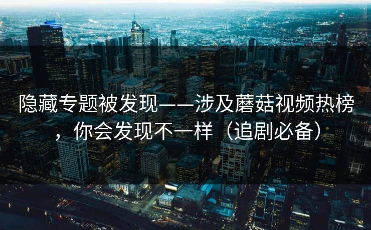 隐藏专题被发现——涉及蘑菇视频热榜，你会发现不一样（追剧必备）