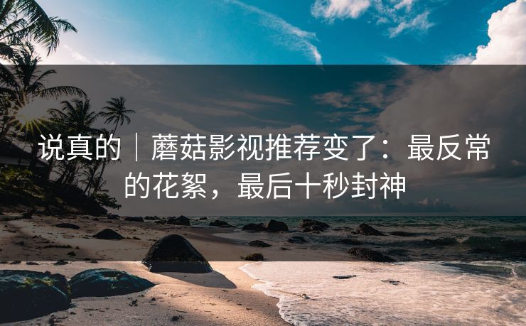 说真的｜蘑菇影视推荐变了：最反常的花絮，最后十秒封神