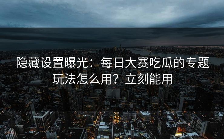 隐藏设置曝光：每日大赛吃瓜的专题玩法怎么用？立刻能用