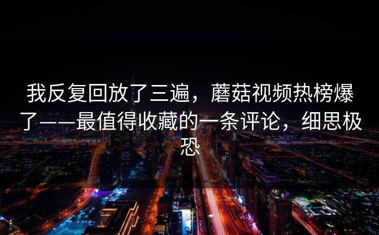 我反复回放了三遍，蘑菇视频热榜爆了——最值得收藏的一条评论，细思极恐