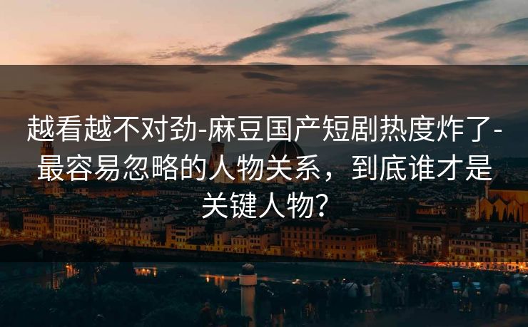 越看越不对劲-麻豆国产短剧热度炸了-最容易忽略的人物关系，到底谁才是关键人物？