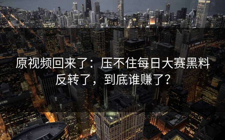 原视频回来了：压不住每日大赛黑料反转了，到底谁赚了？