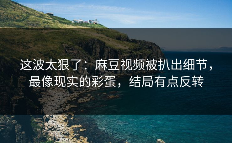 这波太狠了：麻豆视频被扒出细节，最像现实的彩蛋，结局有点反转