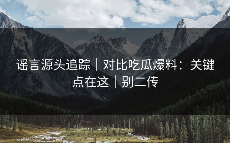 谣言源头追踪｜对比吃瓜爆料：关键点在这｜别二传