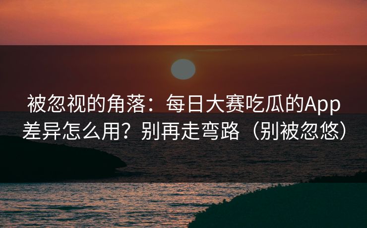 被忽视的角落：每日大赛吃瓜的App差异怎么用？别再走弯路（别被忽悠）