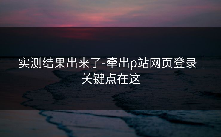实测结果出来了-牵出p站网页登录｜关键点在这