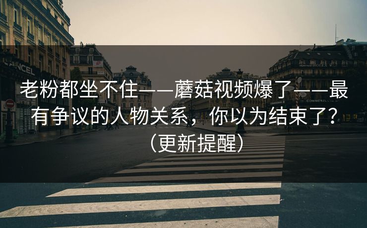 老粉都坐不住——蘑菇视频爆了——最有争议的人物关系，你以为结束了？（更新提醒）