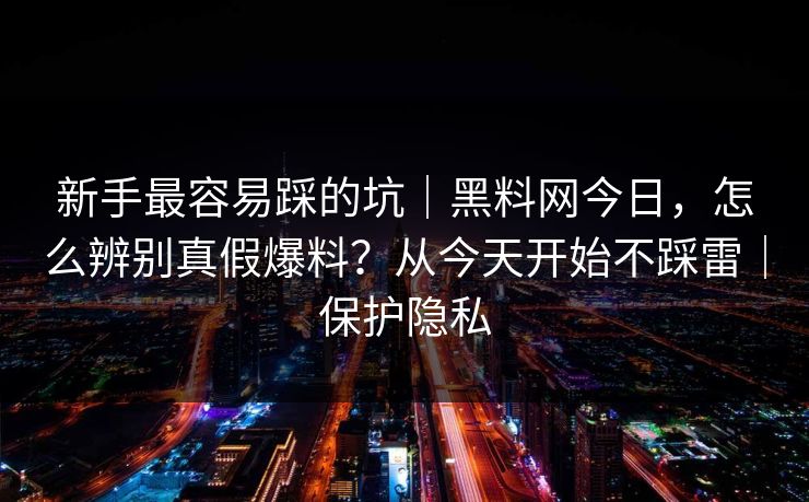 新手最容易踩的坑｜黑料网今日，怎么辨别真假爆料？从今天开始不踩雷｜保护隐私
