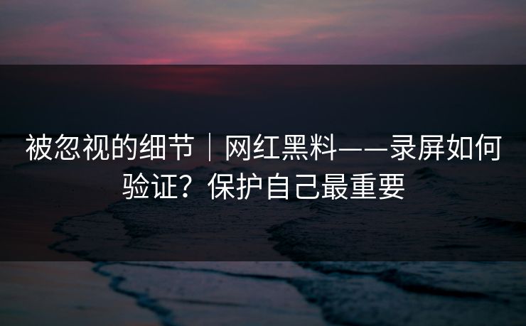 被忽视的细节｜网红黑料——录屏如何验证？保护自己最重要