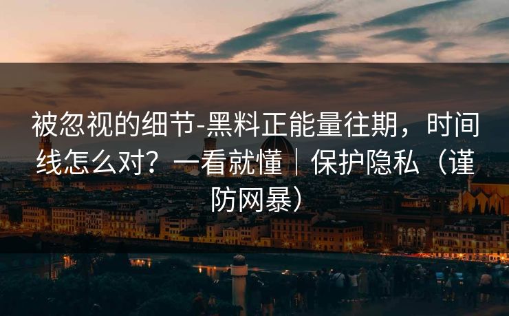 被忽视的细节-黑料正能量往期，时间线怎么对？一看就懂｜保护隐私（谨防网暴）