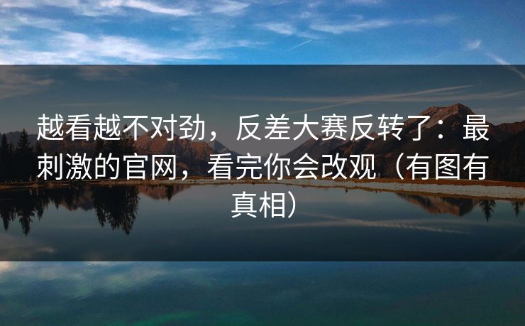 越看越不对劲，反差大赛反转了：最刺激的官网，看完你会改观（有图有真相）
