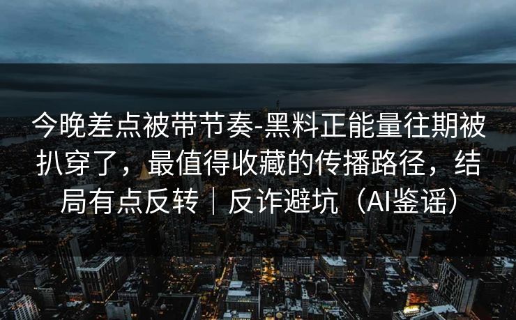 今晚差点被带节奏-黑料正能量往期被扒穿了，最值得收藏的传播路径，结局有点反转｜反诈避坑（AI鉴谣）