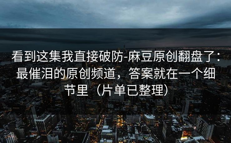 看到这集我直接破防-麻豆原创翻盘了：最催泪的原创频道，答案就在一个细节里（片单已整理）