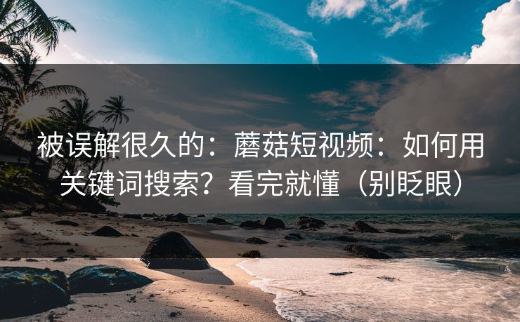 被误解很久的：蘑菇短视频：如何用关键词搜索？看完就懂（别眨眼）