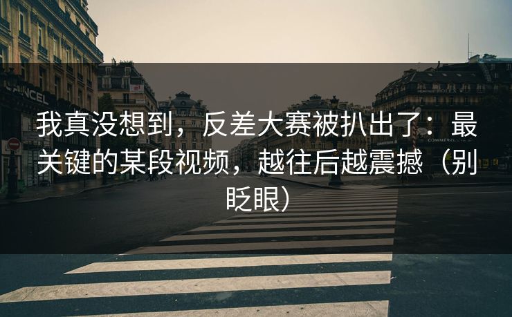 我真没想到，反差大赛被扒出了：最关键的某段视频，越往后越震撼（别眨眼）