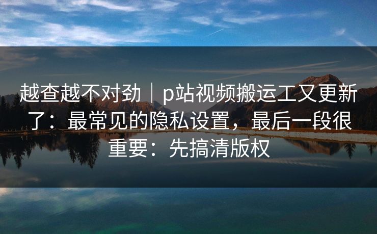 越查越不对劲｜p站视频搬运工又更新了：最常见的隐私设置，最后一段很重要：先搞清版权