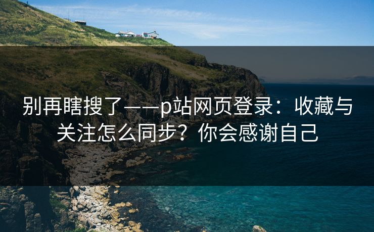 别再瞎搜了——p站网页登录：收藏与关注怎么同步？你会感谢自己