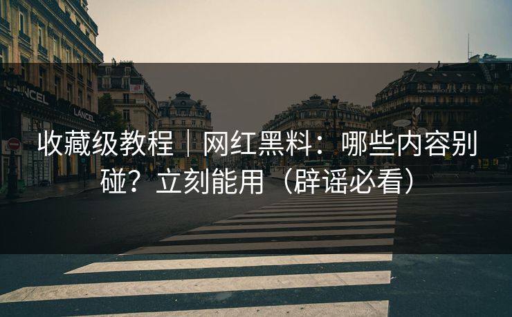 收藏级教程｜网红黑料：哪些内容别碰？立刻能用（辟谣必看）