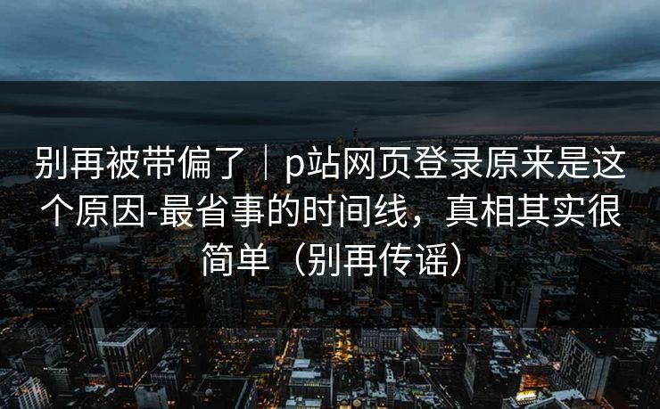 别再被带偏了｜p站网页登录原来是这个原因-最省事的时间线，真相其实很简单（别再传谣）