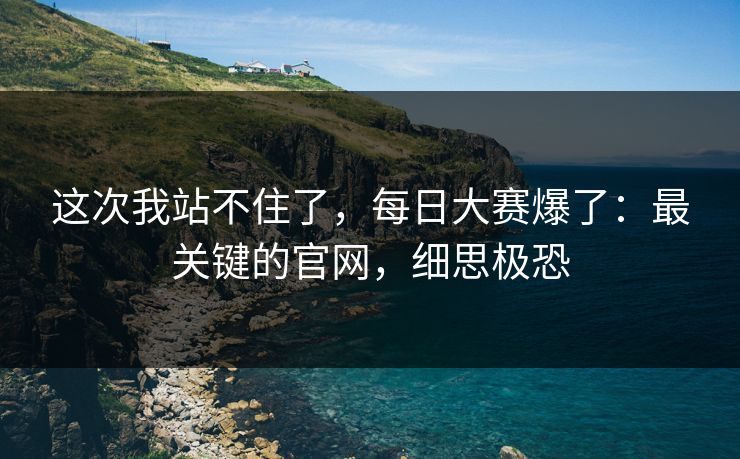 这次我站不住了,每日大赛爆了:最关键的官网,细思极恐 这次我站不住了,每日大赛爆了:最关键的官网,细思极恐