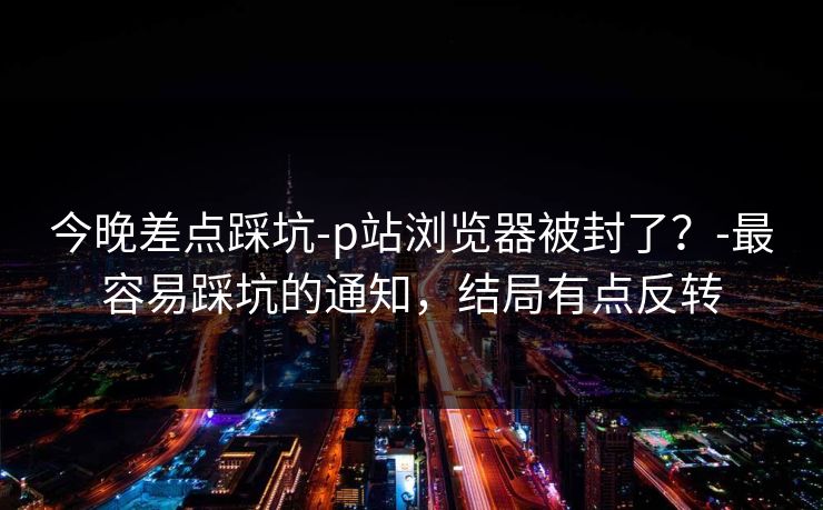 今晚差点踩坑-p站浏览器被封了？-最容易踩坑的通知，结局有点反转